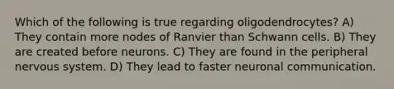 Which of the following is true regarding oligodendrocytes? A) They contain more nodes of Ranvier than Schwann cells. B) They are created before neurons. C) They are found in the peripheral nervous system. D) They lead to faster neuronal communication.