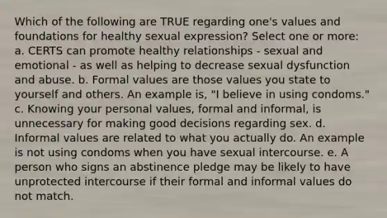 Which of the following are TRUE regarding one's values and foundations for healthy sexual expression? Select one or more: a. CERTS can promote healthy relationships - sexual and emotional - as well as helping to decrease sexual dysfunction and abuse. b. Formal values are those values you state to yourself and others. An example is, "I believe in using condoms." c. Knowing your personal values, formal and informal, is unnecessary for making good decisions regarding sex. d. Informal values are related to what you actually do. An example is not using condoms when you have sexual intercourse. e. A person who signs an abstinence pledge may be likely to have unprotected intercourse if their formal and informal values do not match.