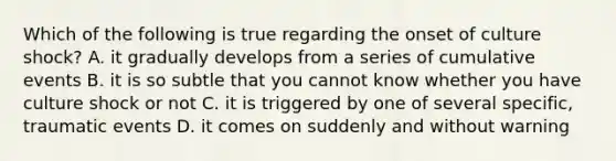 Which of the following is true regarding the onset of culture shock? A. it gradually develops from a series of cumulative events B. it is so subtle that you cannot know whether you have culture shock or not C. it is triggered by one of several specific, traumatic events D. it comes on suddenly and without warning