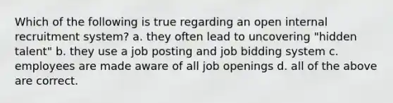 Which of the following is true regarding an open internal recruitment system? a. they often lead to uncovering "hidden talent" b. they use a job posting and job bidding system c. employees are made aware of all job openings d. all of the above are correct.