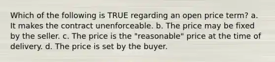 Which of the following is TRUE regarding an open price term? a. It makes the contract unenforceable. b. The price may be fixed by the seller. c. The price is the "reasonable" price at the time of delivery. d. The price is set by the buyer.