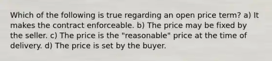 Which of the following is true regarding an open price term? a) It makes the contract enforceable. b) The price may be fixed by the seller. c) The price is the "reasonable" price at the time of delivery. d) The price is set by the buyer.