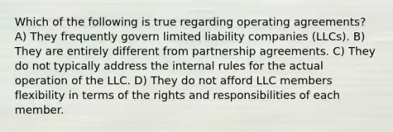 Which of the following is true regarding operating agreements? A) They frequently govern limited liability companies (LLCs). B) They are entirely different from partnership agreements. C) They do not typically address the internal rules for the actual operation of the LLC. D) They do not afford LLC members flexibility in terms of the rights and responsibilities of each member.