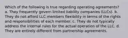 Which of the following is true regarding operating agreements? a. They frequently govern limited liability companies (LLCs). b. They do not afford LLC members flexibility in terms of the rights and responsibilities of each member. c. They do not typically address the internal rules for the actual operation of the LLC. d. They are entirely different from partnership agreements.