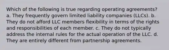 Which of the following is true regarding operating agreements? a. They frequently govern limited liability companies (LLCs). b. They do not afford LLC members flexibility in terms of the rights and responsibilities of each member. c. They do not typically address the internal rules for the actual operation of the LLC. d. They are entirely different from partnership agreements.