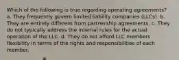 Which of the following is true regarding operating agreements? a. They frequently govern limited liability companies (LLCs). b. They are entirely different from partnership agreements. c. They do not typically address the internal rules for the actual operation of the LLC. d. They do not afford LLC members flexibility in terms of the rights and responsibilities of each member.