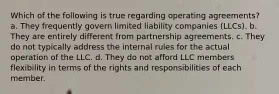 Which of the following is true regarding operating agreements? a. They frequently govern <a href='https://www.questionai.com/knowledge/kave9bsmoD-limited-liability' class='anchor-knowledge'>limited liability</a> companies (LLCs). b. They are entirely different from partnership agreements. c. They do not typically address the internal rules for the actual operation of the LLC. d. They do not afford LLC members flexibility in terms of the rights and responsibilities of each member.