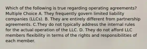 Which of the following is true regarding operating agreements? Multiple Choice A. They frequently govern limited liability companies (LLCs). B. They are entirely different from partnership agreements. C.They do not typically address the internal rules for the actual operation of the LLC. D. They do not afford LLC members flexibility in terms of the rights and responsibilities of each member.