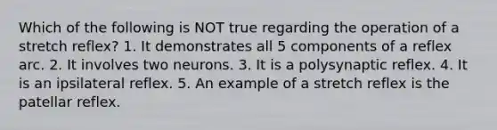 Which of the following is NOT true regarding the operation of a stretch reflex? 1. It demonstrates all 5 components of a reflex arc. 2. It involves two neurons. 3. It is a polysynaptic reflex. 4. It is an ipsilateral reflex. 5. An example of a stretch reflex is the patellar reflex.