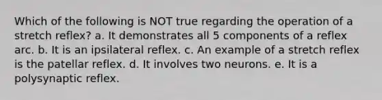 Which of the following is NOT true regarding the operation of a stretch reflex? a. It demonstrates all 5 components of a reflex arc. b. It is an ipsilateral reflex. c. An example of a stretch reflex is the patellar reflex. d. It involves two neurons. e. It is a polysynaptic reflex.