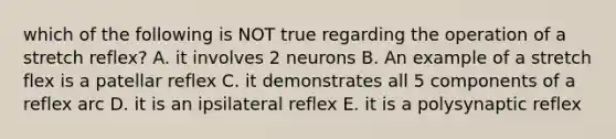 which of the following is NOT true regarding the operation of a stretch reflex? A. it involves 2 neurons B. An example of a stretch flex is a patellar reflex C. it demonstrates all 5 components of a reflex arc D. it is an ipsilateral reflex E. it is a polysynaptic reflex