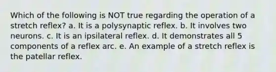 Which of the following is NOT true regarding the operation of a stretch reflex? a. It is a polysynaptic reflex. b. It involves two neurons. c. It is an ipsilateral reflex. d. It demonstrates all 5 components of a reflex arc. e. An example of a stretch reflex is the patellar reflex.