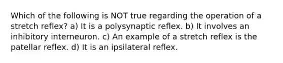 Which of the following is NOT true regarding the operation of a stretch reflex? a) It is a polysynaptic reflex. b) It involves an inhibitory interneuron. c) An example of a stretch reflex is the patellar reflex. d) It is an ipsilateral reflex.