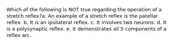 Which of the following is NOT true regarding the operation of a stretch reflex?a. An example of a stretch reflex is the patellar reflex. b. It is an ipsilateral reflex. c. It involves two neurons. d. It is a polysynaptic reflex. e. It demonstrates all 5 components of a reflex arc.