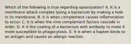 Which of the following is true regarding opsonization? A. It is a membrane attack complex lysing a bacterium by making a hole in its membrane. B. It is when complement causes inflammation to occur. C. It is when the nine complement factors cascade in order. D. It is the coating of a bacterium with antibody to make it more susceptible to phagocytosis. E. It is when a hapten binds to an antigen and causes an allergic reaction.