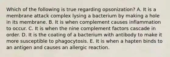 Which of the following is true regarding opsonization? A. It is a membrane attack complex lysing a bacterium by making a hole in its membrane. B. It is when complement causes inflammation to occur. C. It is when the nine complement factors cascade in order. D. It is the coating of a bacterium with antibody to make it more susceptible to phagocytosis. E. It is when a hapten binds to an antigen and causes an allergic reaction.