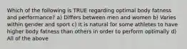 Which of the following is TRUE regarding optimal body fatness and performance? a) Differs between men and women b) Varies within gender and sport c) It is natural for some athletes to have higher body fatness than others in order to perform optimally d) All of the above