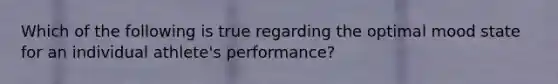 Which of the following is true regarding the optimal mood state for an individual athlete's performance?