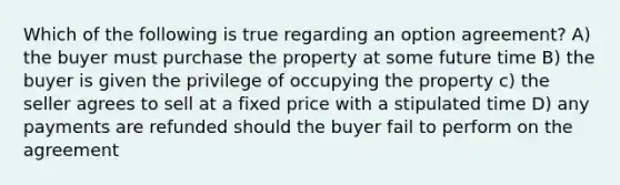 Which of the following is true regarding an option agreement? A) the buyer must purchase the property at some future time B) the buyer is given the privilege of occupying the property c) the seller agrees to sell at a fixed price with a stipulated time D) any payments are refunded should the buyer fail to perform on the agreement