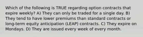 Which of the following is TRUE regarding option contracts that expire weekly? A) They can only be traded for a single day. B) They tend to have lower premiums than standard contracts or long-term equity anticipation (LEAP) contracts. C) They expire on Mondays. D) They are issued every week of every month.