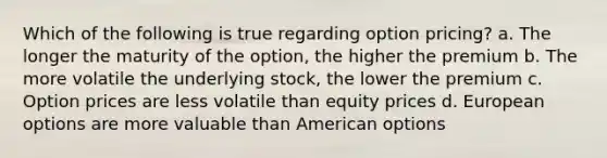 Which of the following is true regarding option pricing? a. The longer the maturity of the option, the higher the premium b. The more volatile the underlying stock, the lower the premium c. Option prices are less volatile than equity prices d. European options are more valuable than American options