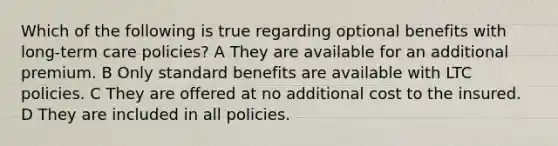 Which of the following is true regarding optional benefits with long-term care policies? A They are available for an additional premium. B Only standard benefits are available with LTC policies. C They are offered at no additional cost to the insured. D They are included in all policies.