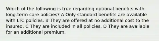 Which of the following is true regarding optional benefits with long-term care policies? A Only standard benefits are available with LTC policies. B They are offered at no additional cost to the insured. C They are included in all policies. D They are available for an additional premium.