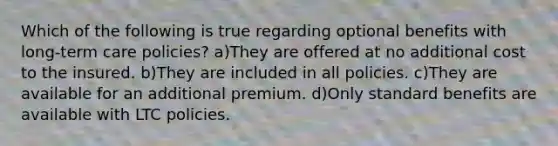 Which of the following is true regarding optional benefits with long-term care policies? a)They are offered at no additional cost to the insured. b)They are included in all policies. c)They are available for an additional premium. d)Only standard benefits are available with LTC policies.