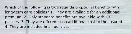 Which of the following is true regarding optional benefits with long-term care policies? 1. They are available for an additional premium. 2. Only standard benefits are available with LTC policies. 3. They are offered at no additional cost to the insured. 4. They are included in all policies.