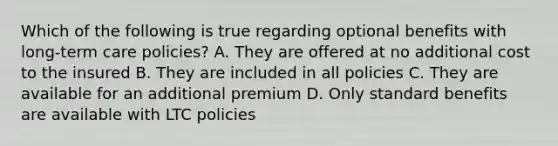 Which of the following is true regarding optional benefits with long-term care policies? A. They are offered at no additional cost to the insured B. They are included in all policies C. They are available for an additional premium D. Only standard benefits are available with LTC policies