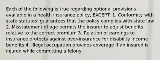 Each of the following is true regarding optional provisions available in a health insurance policy, EXCEPT: 1. Conformity with state statutes' guarantees that the policy complies with state law 2. Misstatement of age permits the insurer to adjust benefits relative to the correct premium 3. Relation of earnings to insurance protects against over-insurance for disability income benefits 4. Illegal occupation provides coverage if an insured is injured while committing a felony