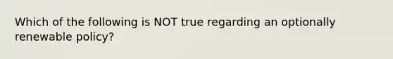 Which of the following is NOT true regarding an optionally renewable policy?