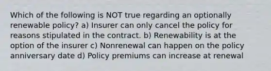 Which of the following is NOT true regarding an optionally renewable policy? a) Insurer can only cancel the policy for reasons stipulated in the contract. b) Renewability is at the option of the insurer c) Nonrenewal can happen on the policy anniversary date d) Policy premiums can increase at renewal