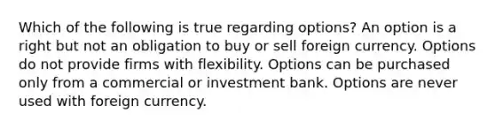 Which of the following is true regarding options? An option is a right but not an obligation to buy or sell foreign currency. Options do not provide firms with flexibility. Options can be purchased only from a commercial or investment bank. Options are never used with foreign currency.