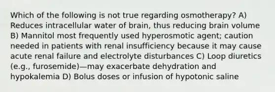 Which of the following is not true regarding osmotherapy? A) Reduces intracellular water of brain, thus reducing brain volume B) Mannitol most frequently used hyperosmotic agent; caution needed in patients with renal insufficiency because it may cause acute renal failure and electrolyte disturbances C) Loop diuretics (e.g., furosemide)—may exacerbate dehydration and hypokalemia D) Bolus doses or infusion of hypotonic saline