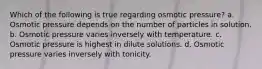 Which of the following is true regarding osmotic pressure? a. Osmotic pressure depends on the number of particles in solution. b. Osmotic pressure varies inversely with temperature. c. Osmotic pressure is highest in dilute solutions. d. Osmotic pressure varies inversely with tonicity.