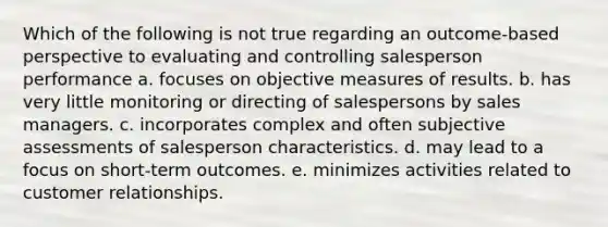 Which of the following is not true regarding an outcome-based perspective to evaluating and controlling salesperson performance a. focuses on objective measures of results. b. has very little monitoring or directing of salespersons by sales managers. c. incorporates complex and often subjective assessments of salesperson characteristics. d. may lead to a focus on short-term outcomes. e. minimizes activities related to customer relationships.