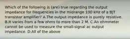 Which of the following is (are) true regarding the output impedance for frequencies in the midrange 100 kHz of a BJT transistor amplifier? A.The output impedance is purely resistive. B.It varies from a few ohms to more than 2 M. C.An ohmmeter cannot be used to measure the small-signal ac output impedance. D.All of the above