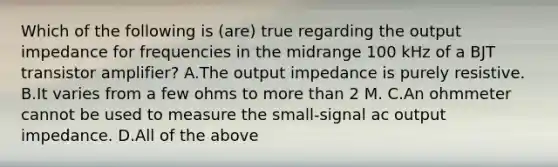 Which of the following is (are) true regarding the output impedance for frequencies in the midrange 100 kHz of a BJT transistor amplifier? A.The output impedance is purely resistive. B.It varies from a few ohms to more than 2 M. C.An ohmmeter cannot be used to measure the small-signal ac output impedance. D.All of the above