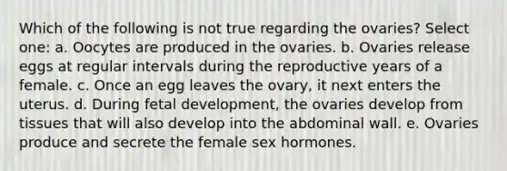 Which of the following is not true regarding the ovaries? Select one: a. Oocytes are produced in the ovaries. b. Ovaries release eggs at regular intervals during the reproductive years of a female. c. Once an egg leaves the ovary, it next enters the uterus. d. During <a href='https://www.questionai.com/knowledge/kmyRuaFuMz-fetal-development' class='anchor-knowledge'>fetal development</a>, the ovaries develop from tissues that will also develop into the abdominal wall. e. Ovaries produce and secrete the female sex hormones.