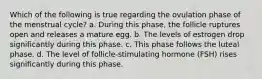 Which of the following is true regarding the ovulation phase of the menstrual cycle? a. During this phase, the follicle ruptures open and releases a mature egg. b. The levels of estrogen drop significantly during this phase. c. This phase follows the luteal phase. d. The level of follicle-stimulating hormone (FSH) rises significantly during this phase.