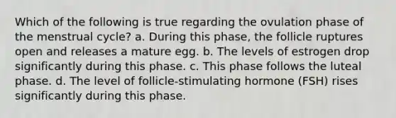 Which of the following is true regarding the ovulation phase of the menstrual cycle? a. During this phase, the follicle ruptures open and releases a mature egg. b. The levels of estrogen drop significantly during this phase. c. This phase follows the luteal phase. d. The level of follicle-stimulating hormone (FSH) rises significantly during this phase.