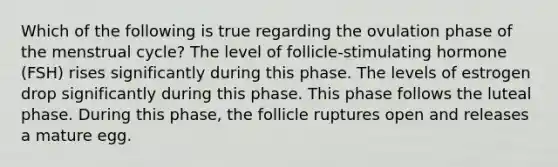 Which of the following is true regarding the ovulation phase of the <a href='https://www.questionai.com/knowledge/kJikTyGkTY-menstrual-cycle' class='anchor-knowledge'>menstrual cycle</a>? The level of follicle-stimulating hormone (FSH) rises significantly during this phase. The levels of estrogen drop significantly during this phase. This phase follows the luteal phase. During this phase, the follicle ruptures open and releases a mature egg.