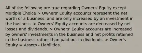 All of the following are true regarding Owners' Equity except: Multiple Choice > Owners' Equity accounts represent the net worth of a business, and are only increased by an investment in the business. > Owners' Equity accounts are decreased by net losses and dividends. > Owners' Equity accounts are increased by owners' investments in the business and net profits retained in the business rather than paid out in dividends. > Owner's Equity = Assets - Liabilities.