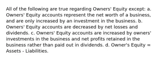 All of the following are true regarding Owners' Equity except: a. Owners' Equity accounts represent the net worth of a business, and are only increased by an investment in the business. b. Owners' Equity accounts are decreased by net losses and dividends. c. Owners' Equity accounts are increased by owners' investments in the business and net profits retained in the business rather than paid out in dividends. d. Owner's Equity = Assets - Liabilities.