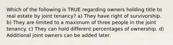 Which of the following is TRUE regarding owners holding title to real estate by joint tenancy? a) They have right of survivorship. b) They are limited to a maximum of three people in the joint tenancy. c) They can hold different percentages of ownership. d) Additional joint owners can be added later.