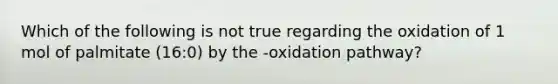 Which of the following is not true regarding the oxidation of 1 mol of palmitate (16:0) by the -oxidation pathway?