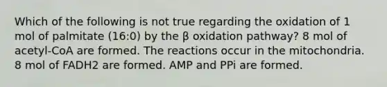 Which of the following is not true regarding the oxidation of 1 mol of palmitate (16:0) by the β oxidation pathway? 8 mol of acetyl-CoA are formed. The reactions occur in the mitochondria. 8 mol of FADH2 are formed. AMP and PPi are formed.