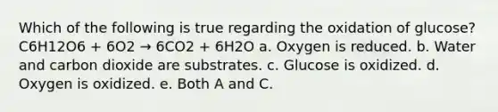 Which of the following is true regarding the oxidation of glucose? C6H12O6 + 6O2 → 6CO2 + 6H2O a. Oxygen is reduced. b. Water and carbon dioxide are substrates. c. Glucose is oxidized. d. Oxygen is oxidized. e. Both A and C.