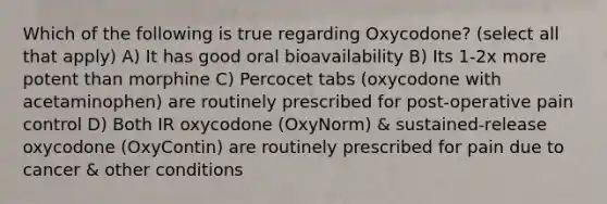 Which of the following is true regarding Oxycodone? (select all that apply) A) It has good oral bioavailability B) Its 1-2x more potent than morphine C) Percocet tabs (oxycodone with acetaminophen) are routinely prescribed for post-operative pain control D) Both IR oxycodone (OxyNorm) & sustained-release oxycodone (OxyContin) are routinely prescribed for pain due to cancer & other conditions